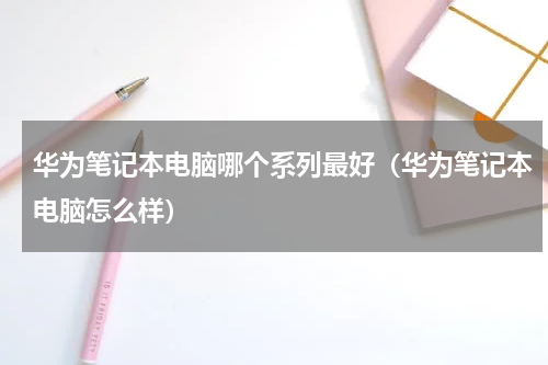华为笔记本电脑哪个系列最好（华为笔记本电脑怎么样）