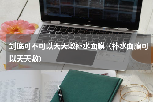 到底可不可以天天敷补水面膜（补水面膜可以天天敷）
