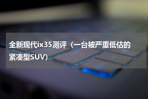 全新现代ix35测评（一台被严重低估的紧凑型SUV）