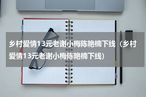 乡村爱情13元老谢小梅陈艳楠下线（乡村爱情13元老谢小梅陈艳楠下线）