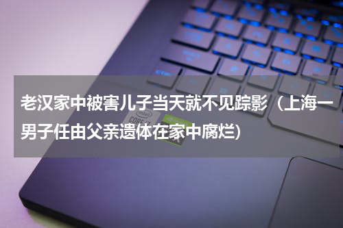 老汉家中被害儿子当天就不见踪影（上海一男子任由父亲遗体在家中腐烂）