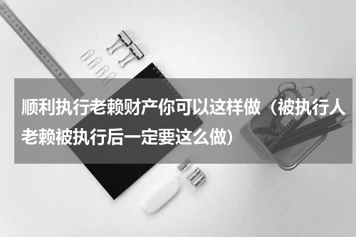 顺利执行老赖财产你可以这样做（被执行人老赖被执行后一定要这么做）