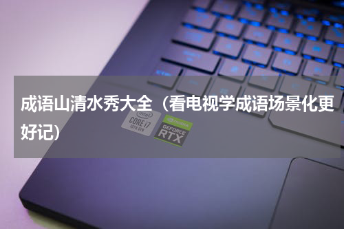 成语山清水秀大全（看电视学成语场景化更好记）