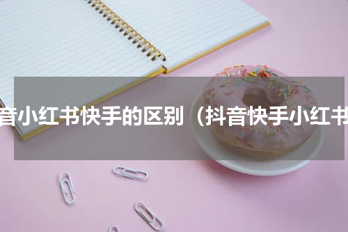 抖音小红书快手的区别（抖音快手小红书）