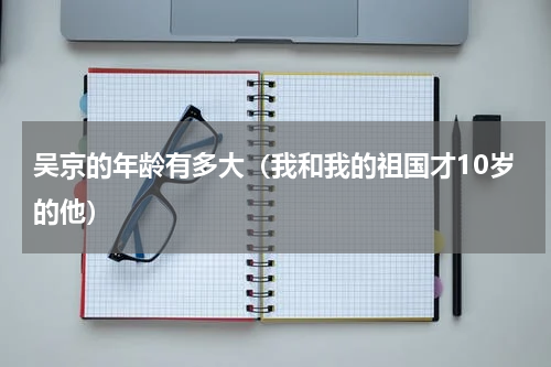 吴京的年龄有多大（我和我的祖国才10岁的他）