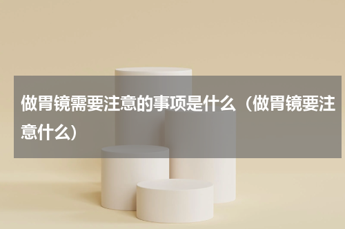 做胃镜需要注意的事项是什么（做胃镜要注意什么）