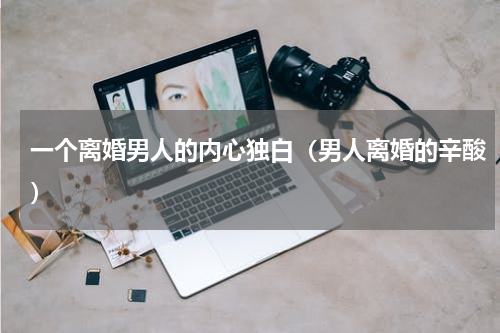 一个离婚男人的内心独白（男人离婚的辛酸）