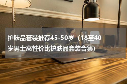 护肤品套装推荐45-50岁（18至40岁男士高性价比护肤品套装合集）