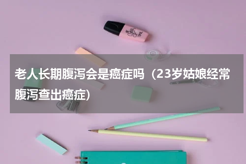 老人长期腹泻会是癌症吗（23岁姑娘经常腹泻查出癌症）