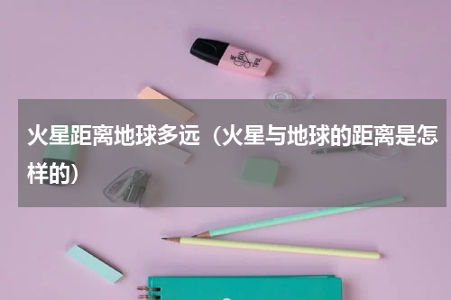 火星距离地球多远（火星与地球的距离是怎样的）