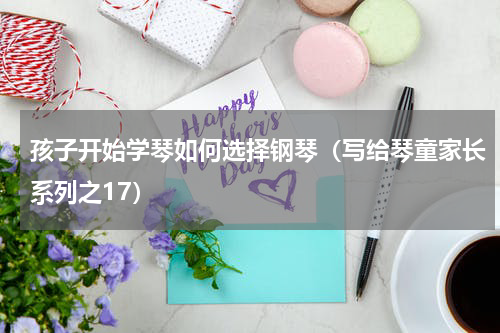 孩子开始学琴如何选择钢琴（写给琴童家长系列之17）