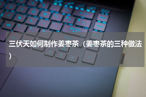 三伏天如何制作姜枣茶（姜枣茶的三种做法）