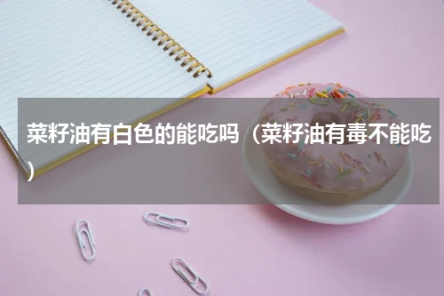 菜籽油有白色的能吃吗（菜籽油有毒不能吃）
