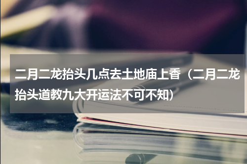 二月二龙抬头几点去土地庙上香（二月二龙抬头道教九大开运法不可不知）