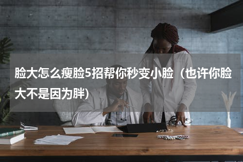 脸大怎么瘦脸5招帮你秒变小脸（也许你脸大不是因为胖）