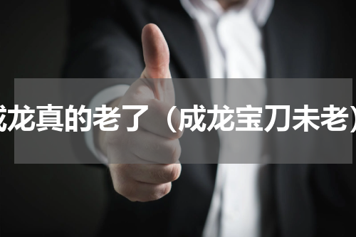 成龙真的老了（成龙宝刀未老）