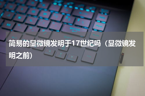 简易的显微镜发明于17世纪吗（显微镜发明之前）