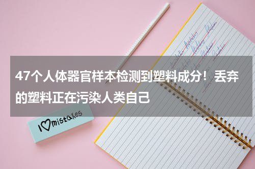 47个人体器官样本检测到塑料成分！丢弃的塑料正在污染人类自己