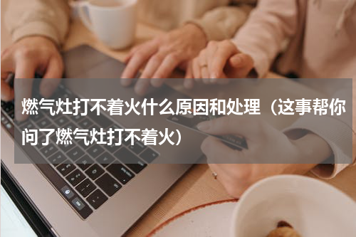 燃气灶打不着火什么原因和处理（这事帮你问了燃气灶打不着火）