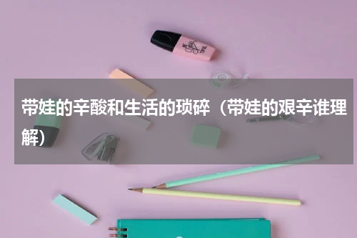 带娃的辛酸和生活的琐碎（带娃的艰辛谁理解）