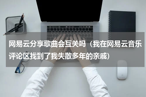 网易云分享歌曲会互关吗（我在网易云音乐评论区找到了我失散多年的亲戚）