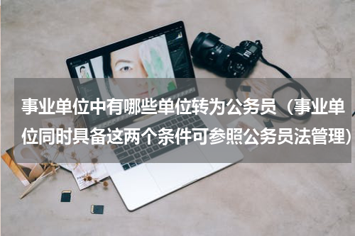 事业单位中有哪些单位转为公务员（事业单位同时具备这两个条件可参照公务员法管理）