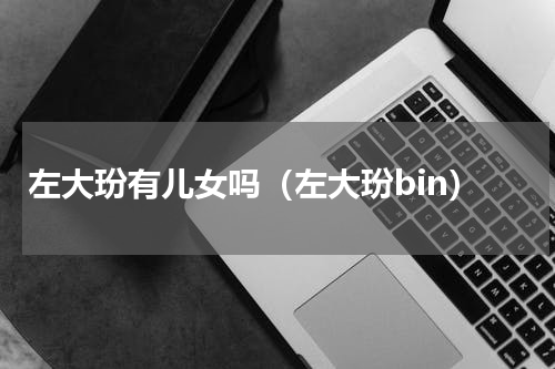 左大玢有儿女吗（左大玢bin）