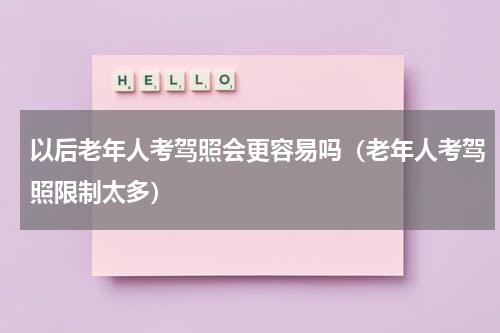 以后老年人考驾照会更容易吗（老年人考驾照限制太多）