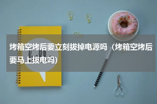烤箱空烤后要立刻拔掉电源吗（烤箱空烤后要马上拔电吗）