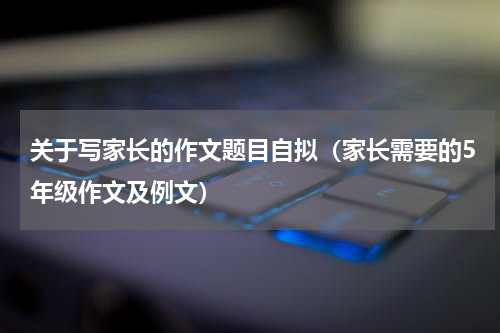 关于写家长的作文题目自拟（家长需要的5年级作文及例文）