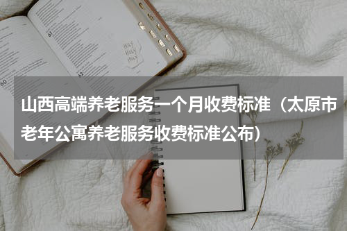 山西高端养老服务一个月收费标准（太原市老年公寓养老服务收费标准公布）