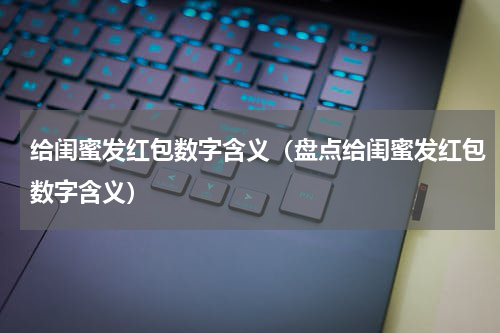 给闺蜜发红包数字含义（盘点给闺蜜发红包数字含义）