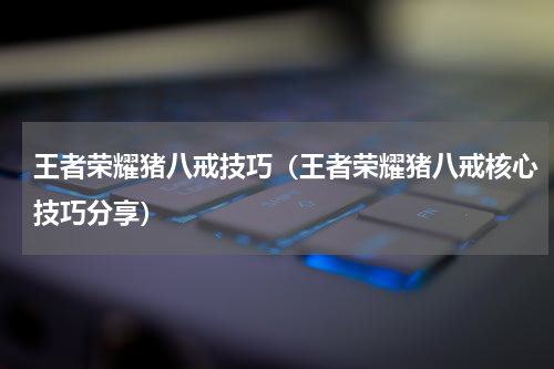 王者荣耀猪八戒技巧（王者荣耀猪八戒核心技巧分享）