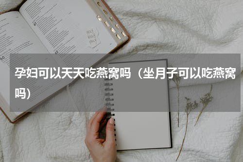 孕妇可以天天吃燕窝吗（坐月子可以吃燕窝吗）