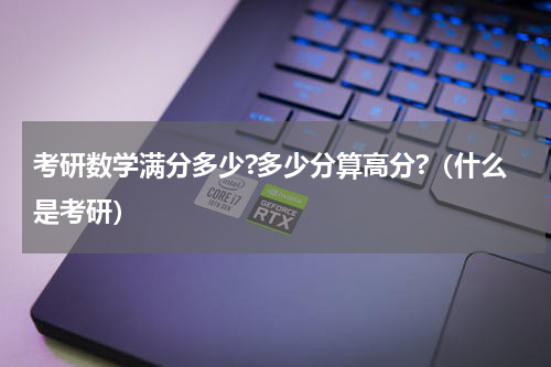 考研数学满分多少?多少分算高分?（什么是考研）