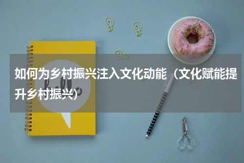 如何为乡村振兴注入文化动能（文化赋能提升乡村振兴）