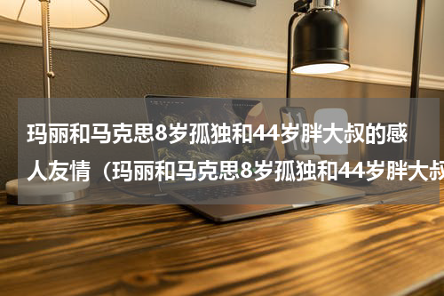 玛丽和马克思8岁孤独和44岁胖大叔的感人友情（玛丽和马克思8岁孤独和44岁胖大叔的感人友情）