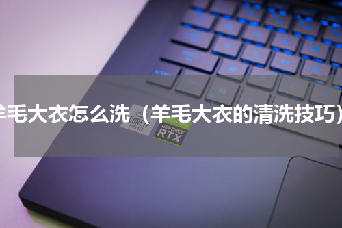 羊毛大衣怎么洗（羊毛大衣的清洗技巧）
