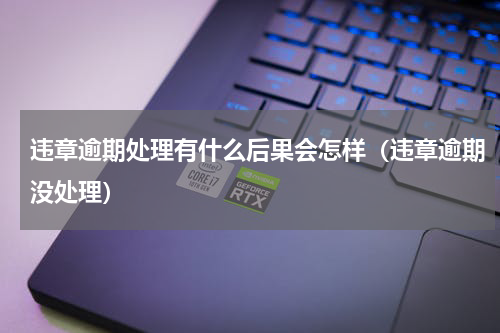 违章逾期处理有什么后果会怎样（违章逾期没处理）