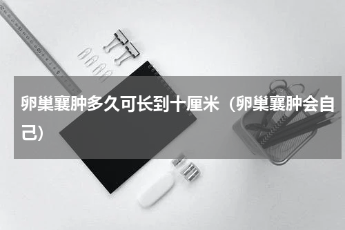 卵巢襄肿多久可长到十厘米（卵巢襄肿会自己）