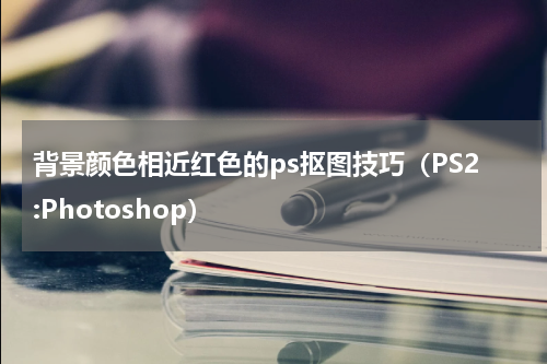 背景颜色相近红色的ps抠图技巧（PS2:Photoshop）