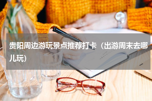 贵阳周边游玩景点推荐打卡（出游周末去哪儿玩）