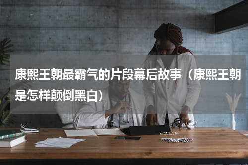 康熙王朝最霸气的片段幕后故事（康熙王朝是怎样颠倒黑白）