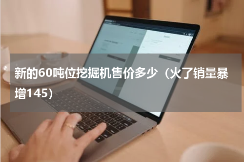 新的60吨位挖掘机售价多少（火了销量暴增145）