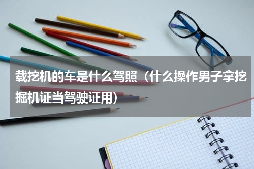 载挖机的车是什么驾照（什么操作男子拿挖掘机证当驾驶证用）