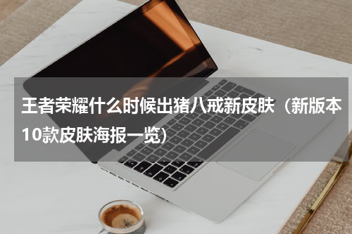 王者荣耀什么时候出猪八戒新皮肤（新版本10款皮肤海报一览）