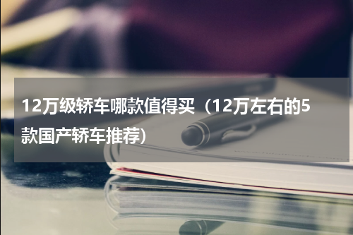 12万级轿车哪款值得买（12万左右的5款国产轿车推荐）