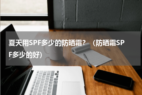 夏天用SPF多少的防晒霜？（防晒霜SPF多少的好）