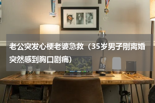 老公突发心梗老婆急救（35岁男子刚离婚突然感到胸口剧痛）