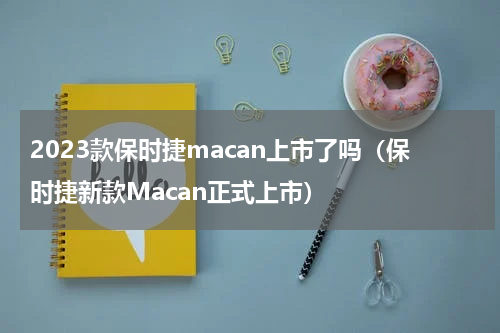 2023款保时捷macan上市了吗（保时捷新款Macan正式上市）